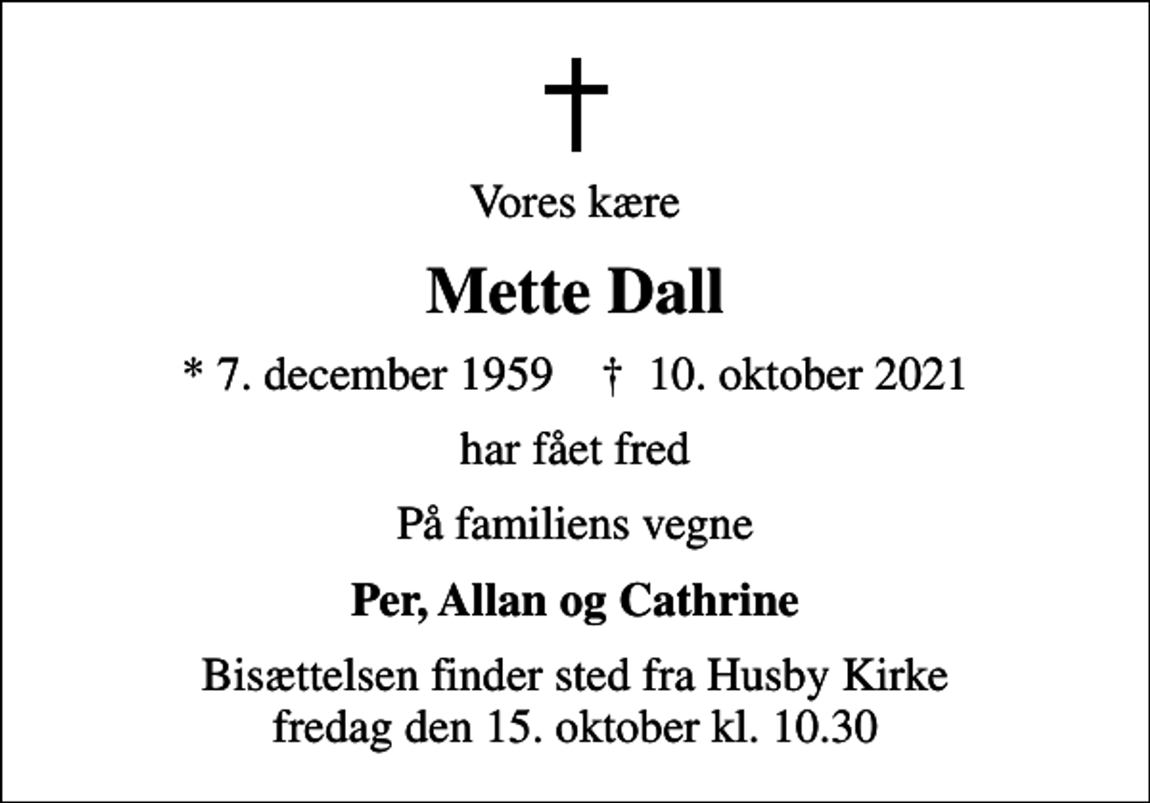 <p>Vores kære<br />Mette Dall<br />* 7. december 1959 ✝ 10. oktober 2021<br />har fået fred<br />På familiens vegne<br />Per, Allan og Cathrine<br />Bisættelsen finder sted fra Husby Kirke fredag den 15. oktober kl. 10.30</p>
