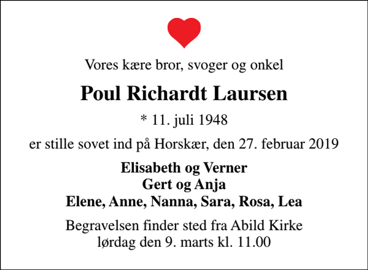 <p>Vores kære bror, svoger og onkel<br />Poul Richardt Laursen<br />* 11. juli 1948<br />er stille sovet ind på Horskær, den 27. februar 2019<br />Elisabeth og Verner Gert og Anja Elene, Anne, Nanna, Sara, Rosa, Lea<br />Begravelsen finder sted fra Abild Kirke lørdag den 9. marts kl. 11.00</p>