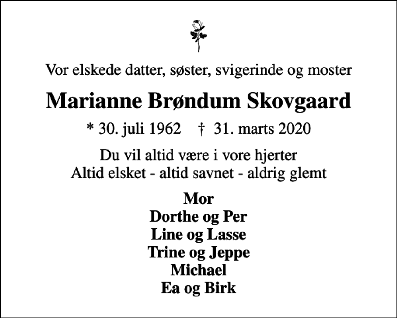 <p>Vor elskede datter, søster, svigerinde og moster<br />Marianne Brøndum Skovgaard<br />* 30. juli 1962 ✝ 31. marts 2020<br />Du vil altid være i vore hjerter Altid elsket - altid savnet - aldrig glemt<br />Mor Dorthe og Per Line og Lasse Trine og Jeppe Michael Ea og Birk</p>
