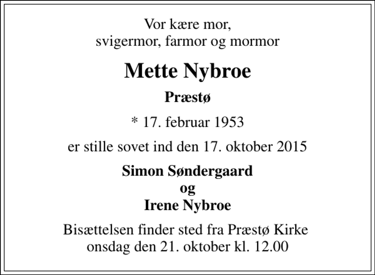 <p>Vor kære mor, svigermor, farmor og mormor<br />Mette Nybroe<br />Præstø<br />* 17. februar 1953<br />er stille sovet ind den 17. oktober 2015<br />Simon Søndergaard og Irene Nybroe<br />Bisættelsen finder sted fra Præstø Kirke onsdag den 21. oktober kl. 12.00</p>