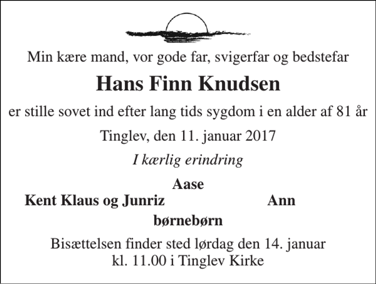 <p>Min kære mand, vor gode far, svigerfar og bedstefar<br />Hans Finn Knudsen<br />er stille sovet ind efter lang tids sygdom i en alder af 81 år<br />Tinglev, den 11. januar 2017<br />I kærlig erindring<br />Aase<br />Kent Klaus og Junriz<br />Ann<br />børnebørn<br />Bisættelsen finder sted lørdag den 14. januar kl. 11.00 i Tinglev Kirke</p>