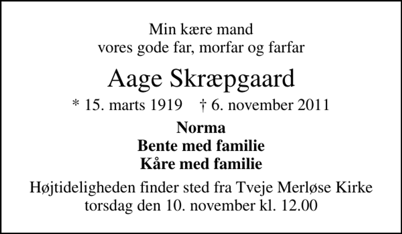 <p>Min kære mand vores gode far, morfar og farfar<br />Aage Skræpgaard<br />* 15. marts 1919 ✝ 6. november 2011<br />Norma Bente med familie Kåre med familie<br />Højtideligheden finder sted fra Tveje Merløse Kirke torsdag den 10. november kl. 12.00</p>