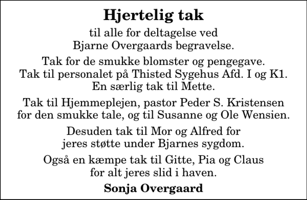 <p>Hjertelig tak<br />til alle for deltagelse ved Bjarne Overgaards begravelse.<br />Tak for de smukke blomster og pengegave. Tak til personalet på Thisted Sygehus Afd. I og K1. En særlig tak til Mette.<br />Tak til Hjemmeplejen, pastor Peder S. Kristensen for den smukke tale, og til Susanne og Ole Wensien.<br />Desuden tak til Mor og Alfred for jeres støtte under Bjarnes sygdom.<br />Også en kæmpe tak til Gitte, Pia og Claus for alt jeres slid i haven.<br />Sonja Overgaard</p>