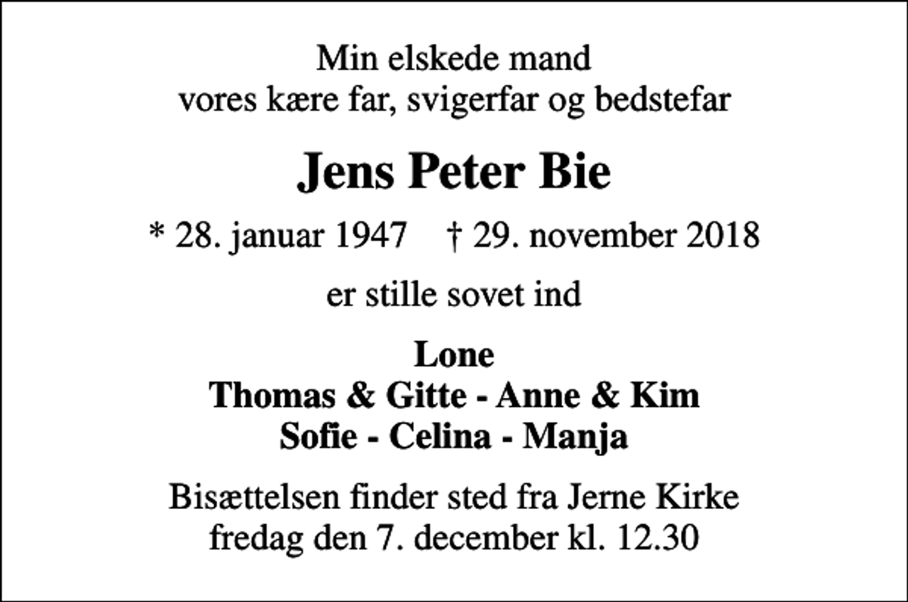 <p>Min elskede mand vores kære far, svigerfar og bedstefar<br />Jens Peter Bie<br />* 28. januar 1947 ✝ 29. november 2018<br />er stille sovet ind<br />Lone Thomas &amp; Gitte - Anne &amp; Kim Sofie - Celina - Manja<br />Bisættelsen finder sted fra Jerne Kirke fredag den 7. december kl. 12.30</p>