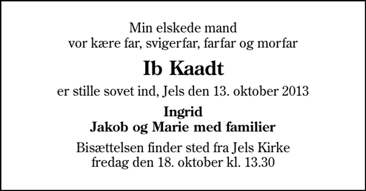 <p>Min elskede mand vor kære far, svigerfar, farfar og morfar<br />Ib Kaadt<br />er stille sovet ind, Jels den 13. oktober 2013<br />Ingrid Jakob og Marie med familier<br />Bisættelsen finder sted fra Jels Kirke fredag den 18. oktober kl. 13.30</p>