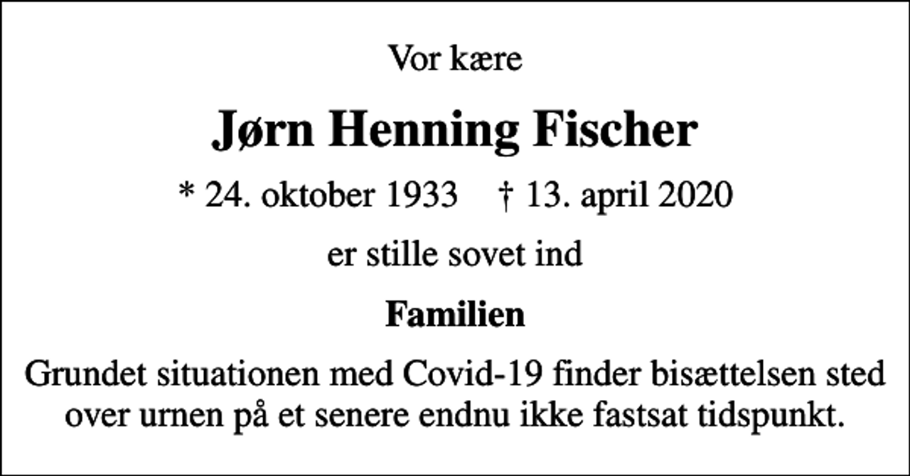 <p>Vor kære<br />Jørn Henning Fischer<br />* 24. oktober 1933 ✝ 13. april 2020<br />er stille sovet ind<br />Familien<br />Grundet situationen med Covid-19 finder bisættelsen sted over urnen på et senere endnu ikke fastsat tidspunkt.</p>