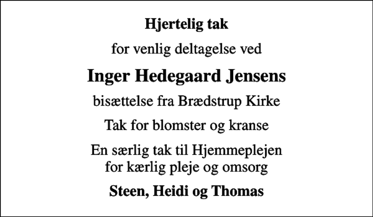 <p>Hjertelig tak<br />for venlig deltagelse ved<br />Inger Hedegaard Jensens<br />bisættelse fra Brædstrup Kirke<br />Tak for blomster og kranse<br />En særlig tak til Hjemmeplejen for kærlig pleje og omsorg<br />Steen, Heidi og Thomas</p>