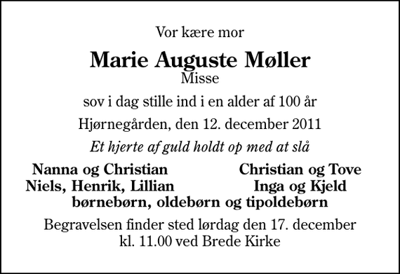 <p>Vor kære mor<br />Marie Auguste Møller<br />Misse<br />sov i dag stille ind i en alder af 100 år<br />Hjørnegården, den 12. december 2011<br />Et hjerte af guld holdt op med at slå<br />Nanna og Christian<br />Christian og Tove<br />Niels, Henrik, Lillian<br />Inga og Kjeld<br />Begravelsen finder sted lørdag den 17. december kl. 11.00 ved Brede Kirke</p>