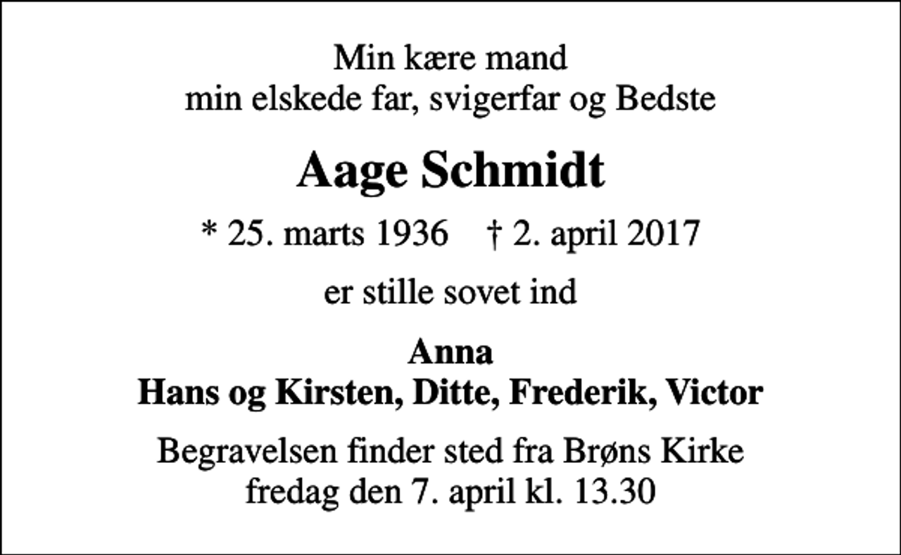 <p>Min kære mand min elskede far, svigerfar og Bedste<br />Aage Schmidt<br />* 25. marts 1936 ✝ 2. april 2017<br />er stille sovet ind<br />Anna Hans og Kirsten, Ditte, Frederik, Victor<br />Begravelsen finder sted fra Brøns Kirke fredag den 7. april kl. 13.30</p>