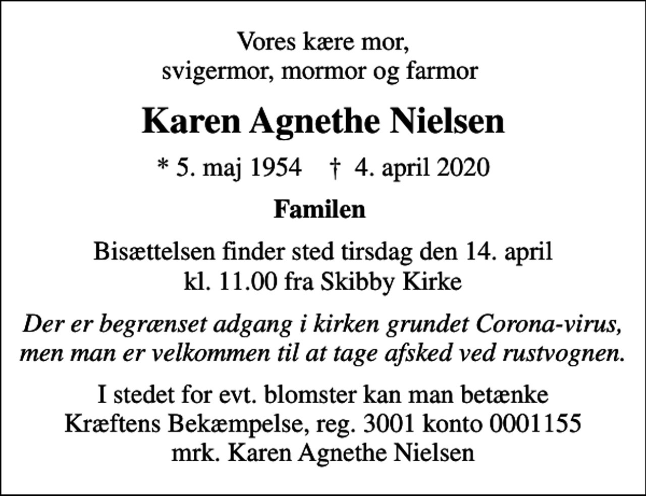 <p>Vores kære mor, svigermor, mormor og farmor<br />Karen Agnethe Nielsen<br />* 5. maj 1954 ✝ 4. april 2020<br />Familen<br />Bisættelsen finder sted tirsdag den 14. april kl. 11.00 fra Skibby Kirke<br />Der er begrænset adgang i kirken grundet Corona-virus, men man er velkommen til at tage afsked ved rustvognen.<br />I stedet for evt. blomster kan man betænke<br />Kræftens Bekæmpelse reg.3001konto0001155mrk. Karen Agnethe<br />Nielsen</p>