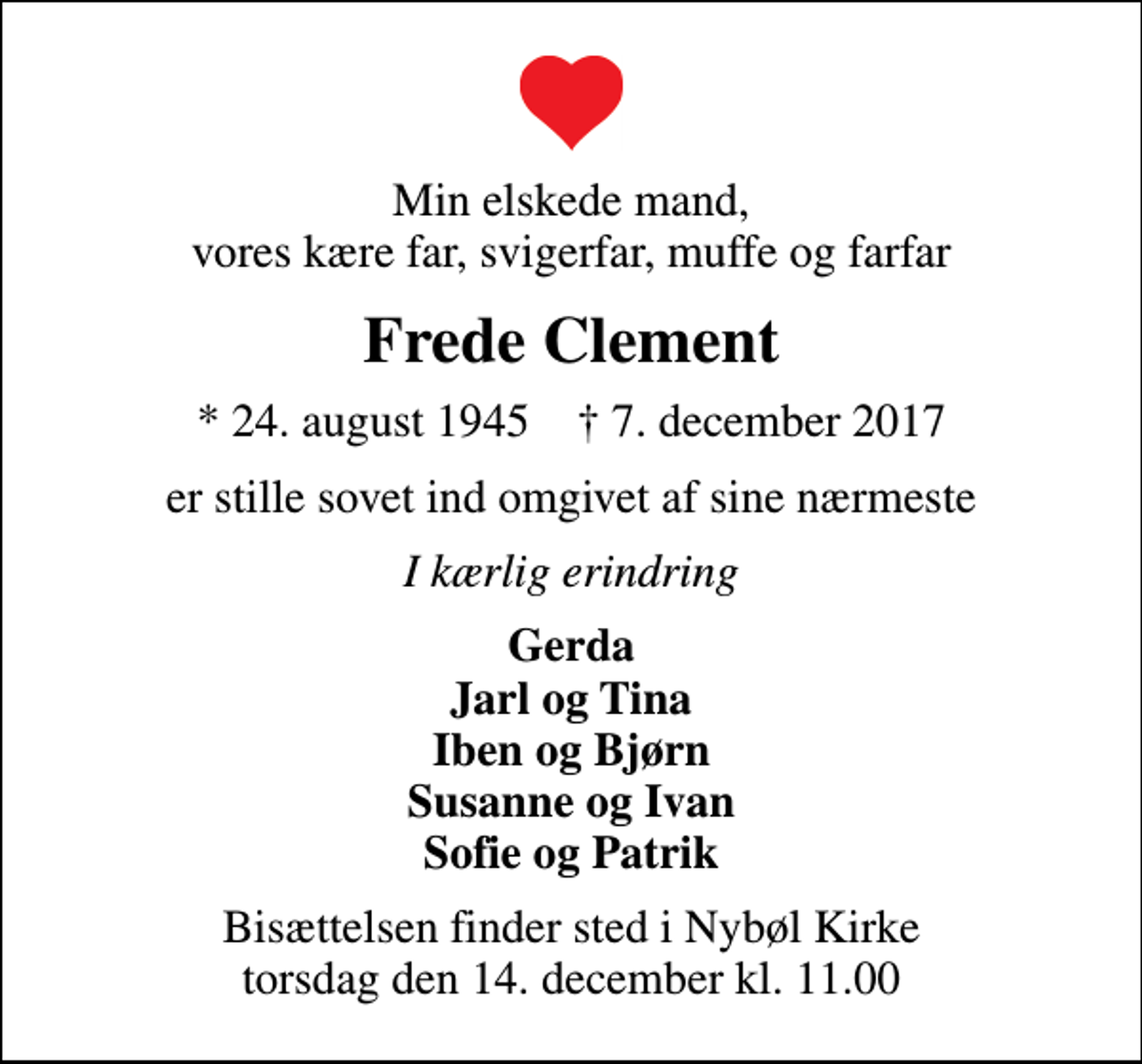 <p>Min elskede mand, vores kære far, svigerfar, muffe og farfar<br />Frede Clement<br />* 24. august 1945 ✝ 7. december 2017<br />er stille sovet ind omgivet af sine nærmeste<br />I kærlig erindring<br />Gerda Jarl og Tina Iben og Bjørn Susanne og Ivan Sofie og Patrik<br />Bisættelsen finder sted i Nybøl Kirke torsdag den 14. december kl. 11.00</p>