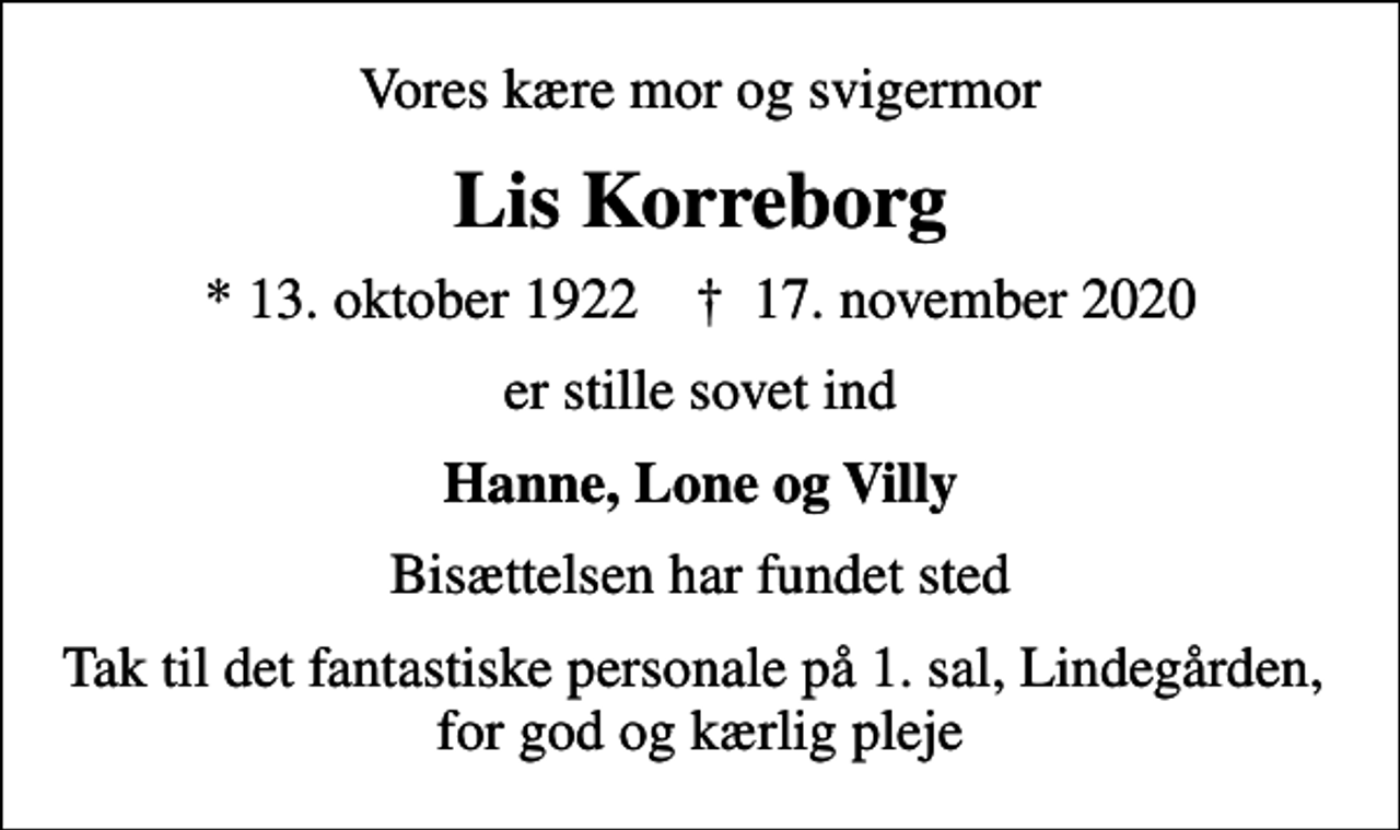 <p>Vores kære mor og svigermor<br />Lis Korreborg<br />* 13. oktober 1922 ✝ 17. november 2020<br />er stille sovet ind<br />Hanne, Lone og Villy<br />Bisættelsen har fundet sted<br />Tak til det fantastiske personale på 1. sal, Lindegården, for god og kærlig pleje</p>