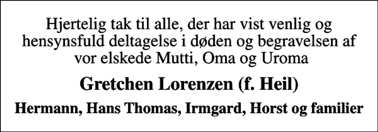 <p>Hjertelig tak til alle, der har vist venlig og hensynsfuld deltagelse i døden og begravelsen af vor elskede Mutti, Oma og Uroma<br />Gretchen Lorenzen (f. Heil)<br />Hermann, Hans Thomas, Irmgard, Horst og familier</p>