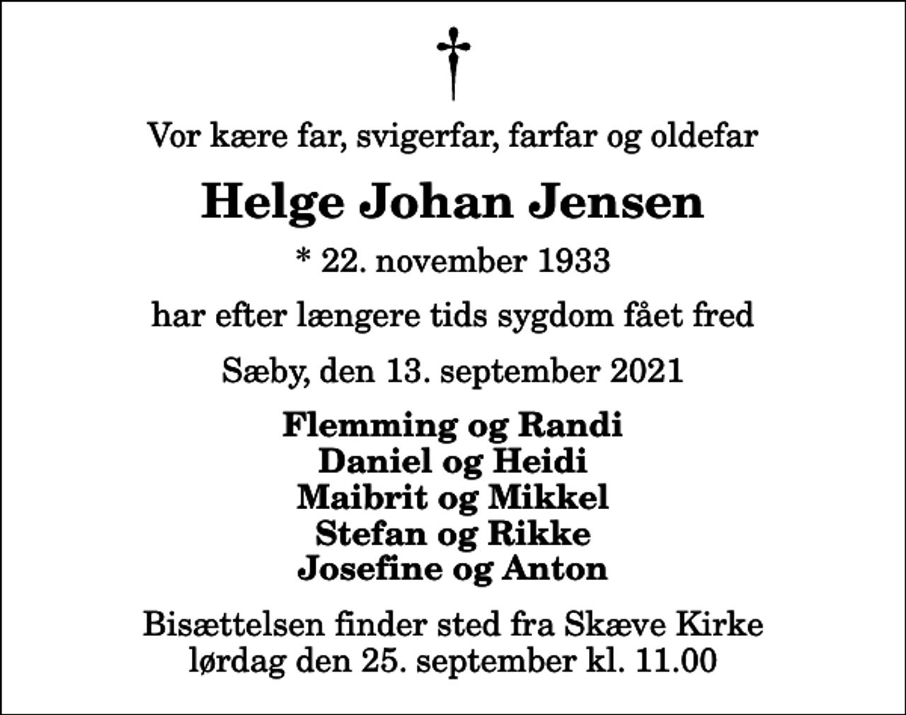 <p>Vor kære far, svigerfar, farfar og oldefar<br />Helge Johan Jensen<br />* 22. november 1933<br />har efter længere tids sygdom fået fred<br />Sæby, den 13. september 2021<br />Flemming og Randi Daniel og Heidi Maibrit og Mikkel Stefan og Rikke Josefine og Anton<br />Bisættelsen finder sted fra Skæve Kirke lørdag den 25. september kl. 11.00</p>