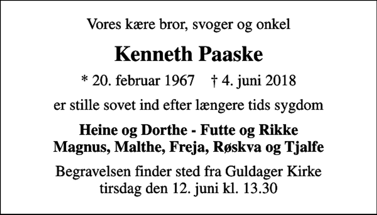 <p>Vores kære bror, svoger og onkel<br />Kenneth Paaske<br />* 20. februar 1967 ✝ 4. juni 2018<br />er stille sovet ind efter længere tids sygdom<br />Heine og Dorthe - Futte og Rikke Magnus, Malthe, Freja, Røskva og Tjalfe<br />Begravelsen finder sted fra Guldager Kirke tirsdag den 12. juni kl. 13.30</p>