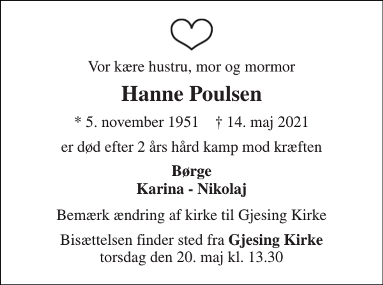 <p>Vor kære hustru, mor og mormor<br />Hanne Poulsen<br />* 5. november 1951 † 14. maj 2021<br />er død efter 2 års hård kamp mod kræften<br />Børge Karina - Nikolaj<br />Bemærk ændring af kirke til Gjesing Kirke<br />Bisættelsen finder sted fra Gjesing Kirke torsdag den 20. maj kl. 13.30</p>