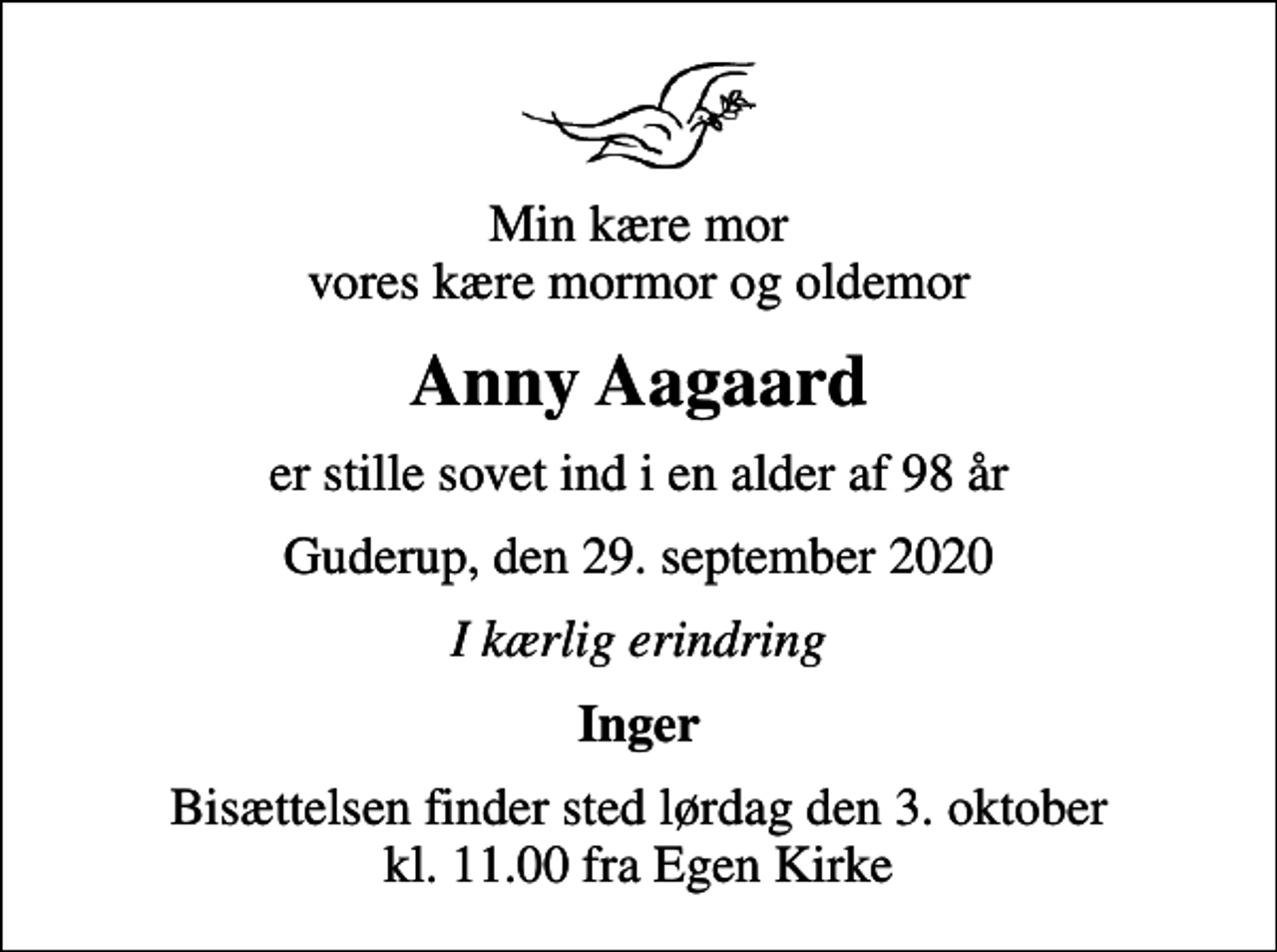 <p>Min kære mor vores kære mormor og oldemor<br />Anny Aagaard<br />er stille sovet ind i en alder af 98 år<br />Guderup, den 29. september 2020<br />I kærlig erindring<br />Inger<br />Bisættelsen finder sted lørdag den 3. oktober kl. 11.00 fra Egen Kirke</p>