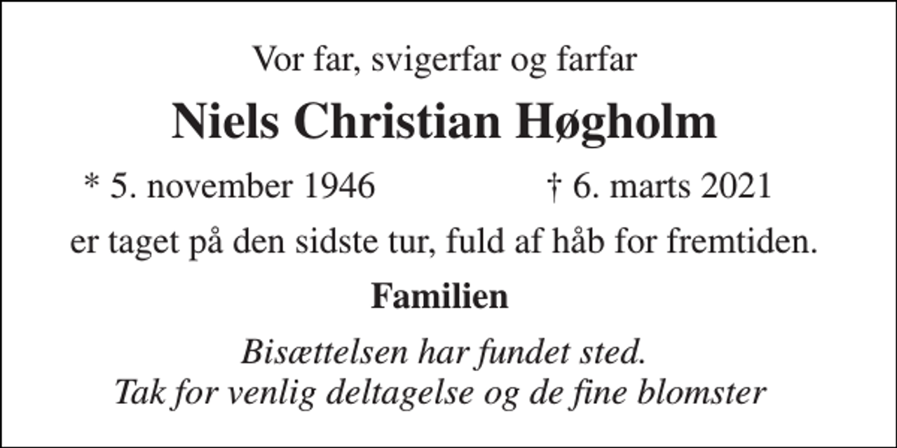 <p>Vor far, svigerfar og farfar<br />Niels Christian Høgholm​<br />*​ 5. november 1946<br />†​ 6. marts 2021​<br />er taget på den sidste tur, fuld af håb for fremtiden.<br />Familien<br />Bisættelsen har fundet sted. Tak for venlig deltagelse og de fine blomster</p>