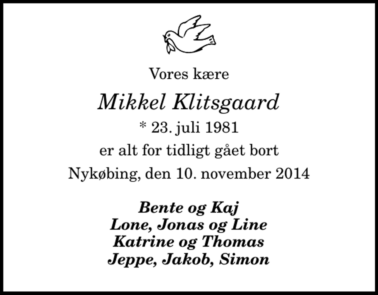 <p>Vores kære<br />Mikkel Klitsgaard<br />* 23. juli 1981<br />er alt for tidligt gået bort<br />Nykøbing, den 10. november 2014<br />Bente og Kaj Lone, Jonas og Line Katrine og Thomas Jeppe, Jakob, Simon</p>