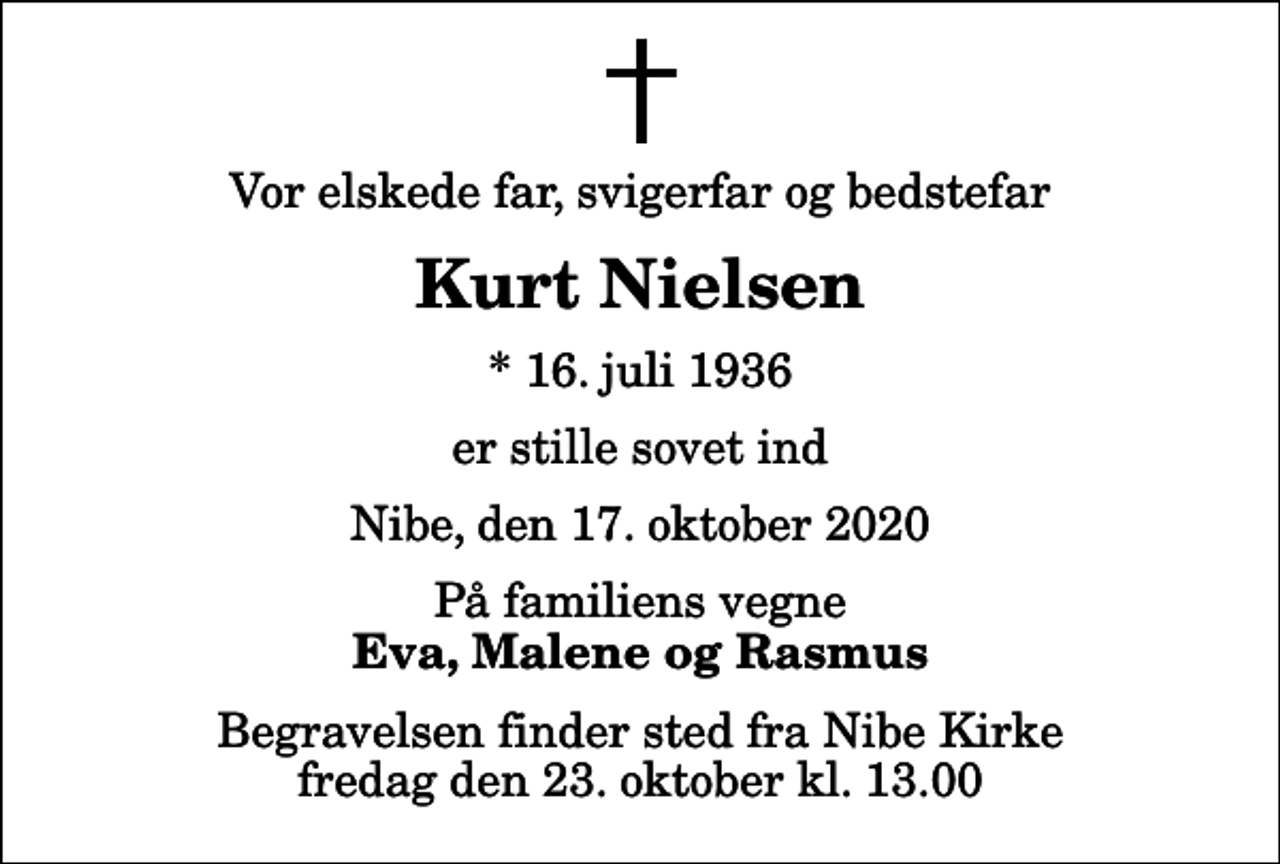 <p>Vor elskede far, svigerfar og bedstefar<br />Kurt Nielsen<br />* 16. juli 1936<br />er stille sovet ind<br />Nibe, den 17. oktober 2020<br />På familiens vegne<br />Eva, Malene og Rasmus<br />Begravelsen finder sted fra Nibe Kirke fredag den 23. oktober kl. 13.00</p>