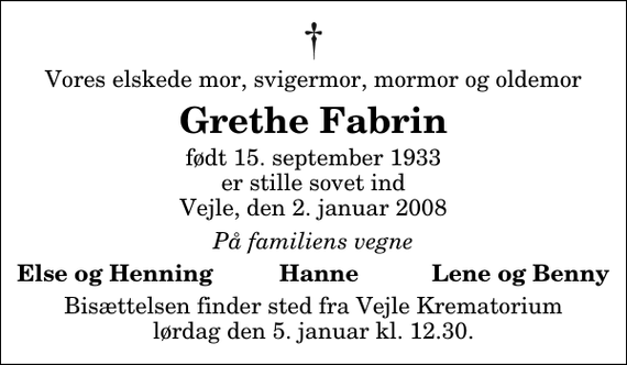 <p>Vores elskede mor, svigermor, mormor og oldemor<br />Grethe Fabrin<br />født 15. september 1933 er stille sovet ind Vejle, den 2. januar 2008<br />På familiens vegne<br />Else og Henning Hanne Lene og Benny<br />Bisættelsen finder sted fra Skovkapellet lørdag den 5. januar kl. 12.30</p>