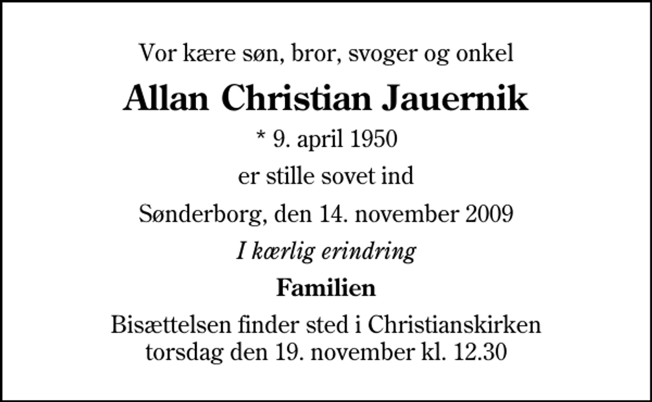 <p>Vor kære søn, bror, svoger og onkel<br />Allan Christian Jauernik<br />* 9. april 1950<br />er stille sovet ind<br />Sønderborg, den 14. november 2009<br />I kærlig erindring<br />Familien<br />Bisættelsen finder sted i Christianskirken torsdag den 19. november kl. 12.30</p>