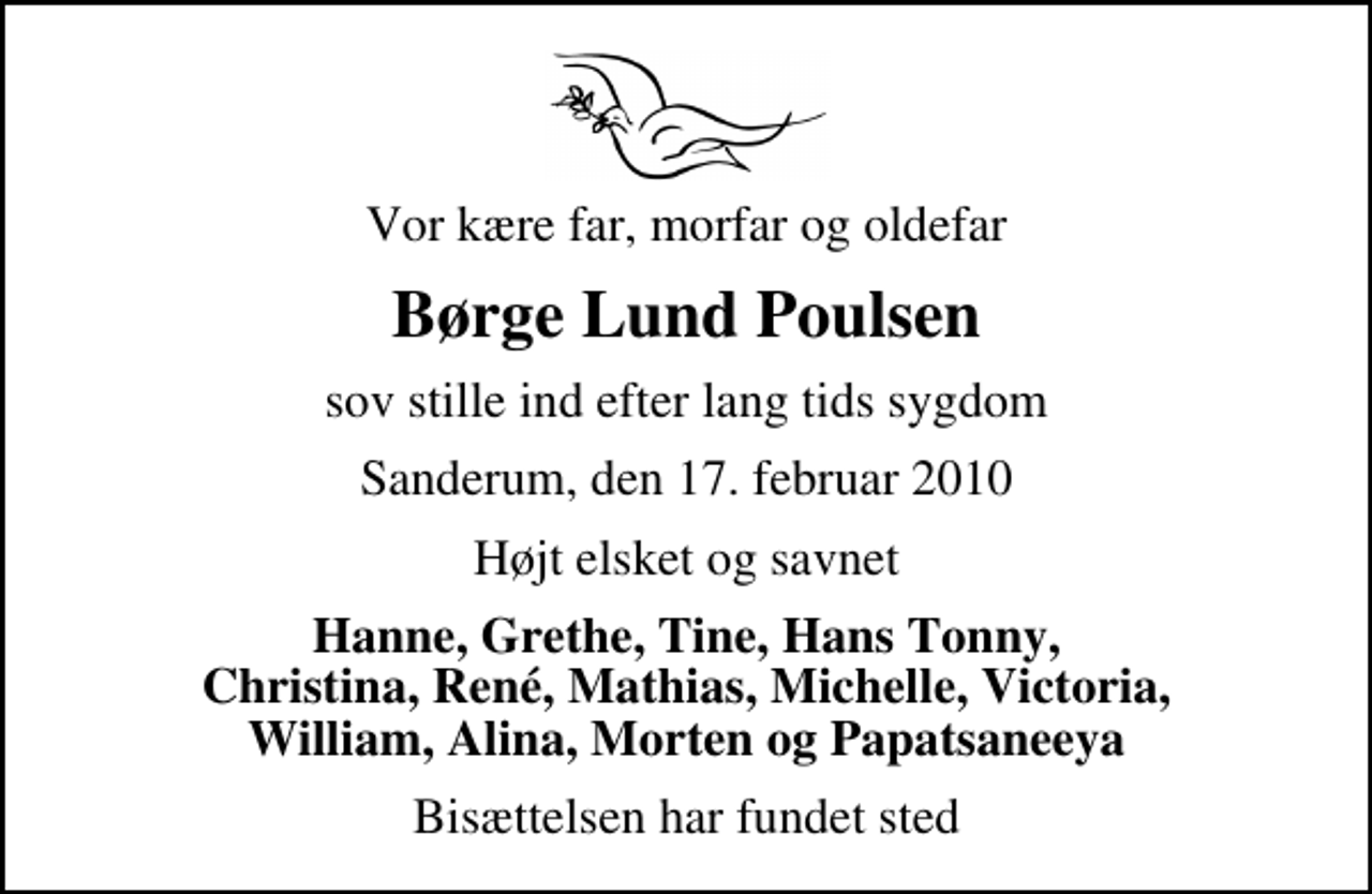 <p>Vor kære far, morfar og oldefar<br />Børge Lund Poulsen<br />sov stille ind efter lang tids sygdom<br />Sanderum, den 17. februar 2010<br />Højt elsket og savnet<br />Hanne, Grethe, Tine, Hans Tonny, Christina, René, Mathias, Michelle, Victoria, William, Alina, Morten og Papatsaneeya<br />Bisættelsen har fundet sted</p>