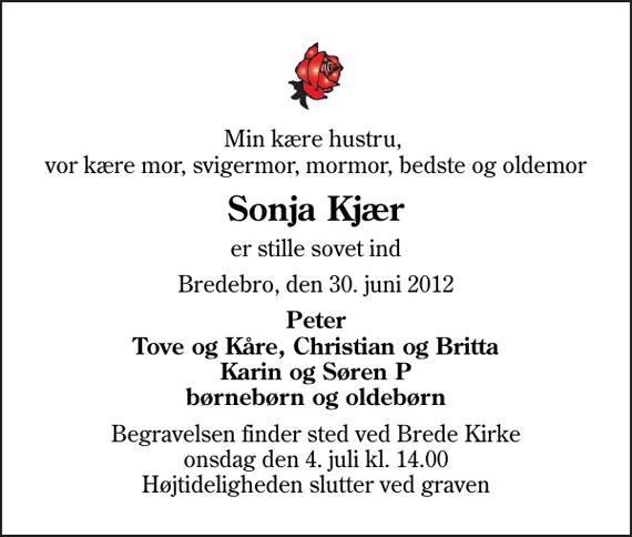 <p>Min kære hustru, vor kære mor, svigermor, mormor, bedste og oldemor<br />Sonja Kjær<br />er stille sovet ind<br />Bredebro, den 30. juni 2012<br />Peter Tove og Kåre, Christian og Britta Karin og Søren P børnebørn og oldebørn<br />Begravelsen finder sted ved Brede Kirke onsdag den 4. juli kl. 14.00 Højtideligheden slutter ved graven</p>