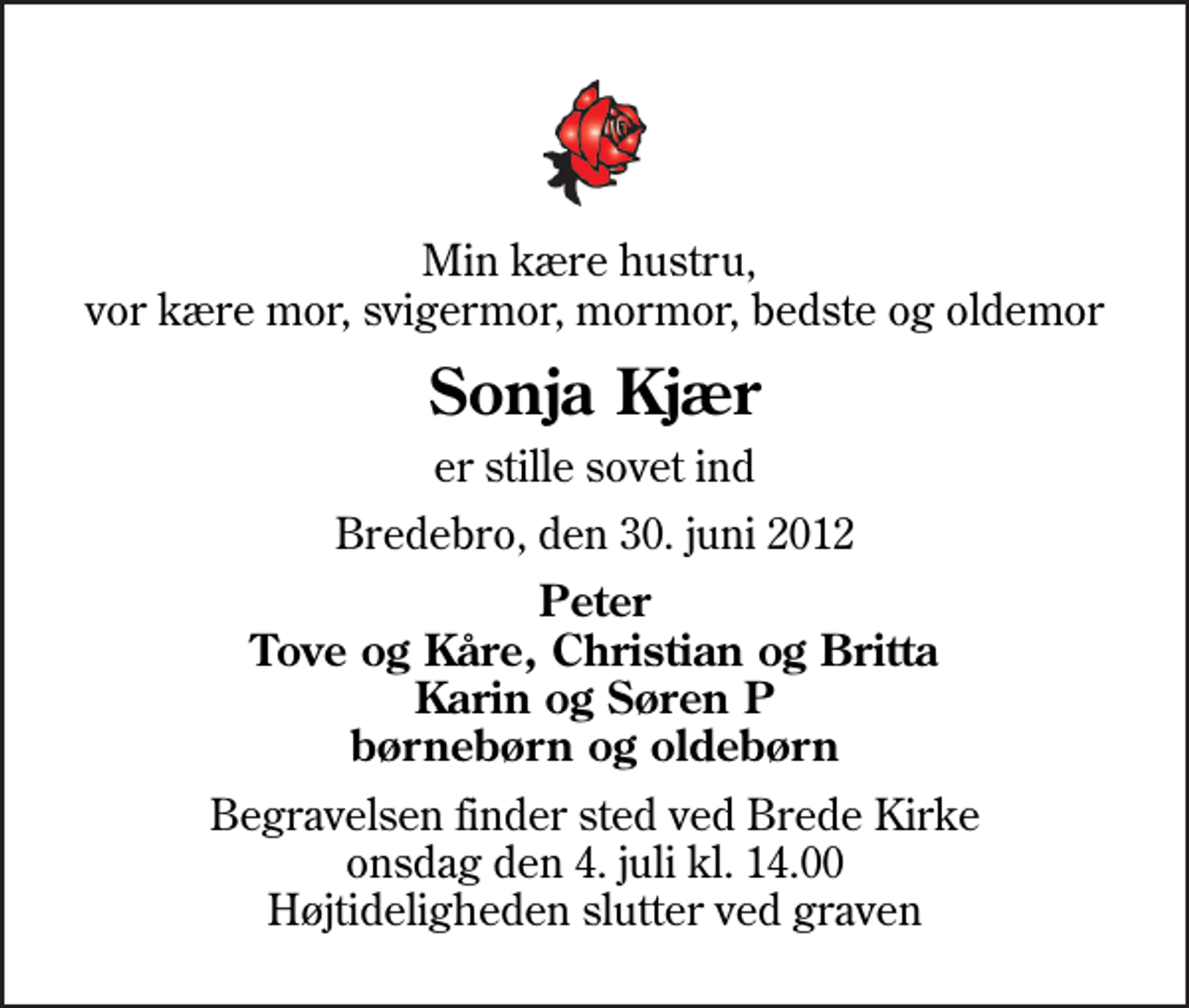 <p>Min kære hustru, vor kære mor, svigermor, mormor, bedste og oldemor<br />Sonja Kjær<br />er stille sovet ind<br />Bredebro, den 30. juni 2012<br />Peter Tove og Kåre, Christian og Britta Karin og Søren P børnebørn og oldebørn<br />Begravelsen finder sted ved Brede Kirke onsdag den 4. juli kl. 14.00 Højtideligheden slutter ved graven</p>