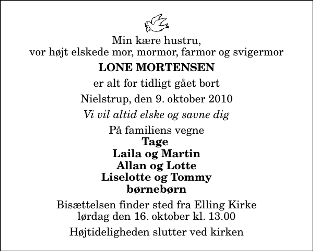 <p>Min kære hustru, vor højt elskede mor, mormor, farmor og svigermor<br />Lone Mortensen<br />er alt for tidligt gået bort<br />Nielstrup, den 9. oktober 2010<br />Vi vil altid elske og savne dig<br />På familiens vegne<br />Tage Laila og Martin Allan og Lotte Liselotte og Tommy børnebørn<br />Bisættelsen finder sted fra Elling Kirke lørdag den 16. oktober kl. 13.00 Højtideligheden slutter ved kirken</p>