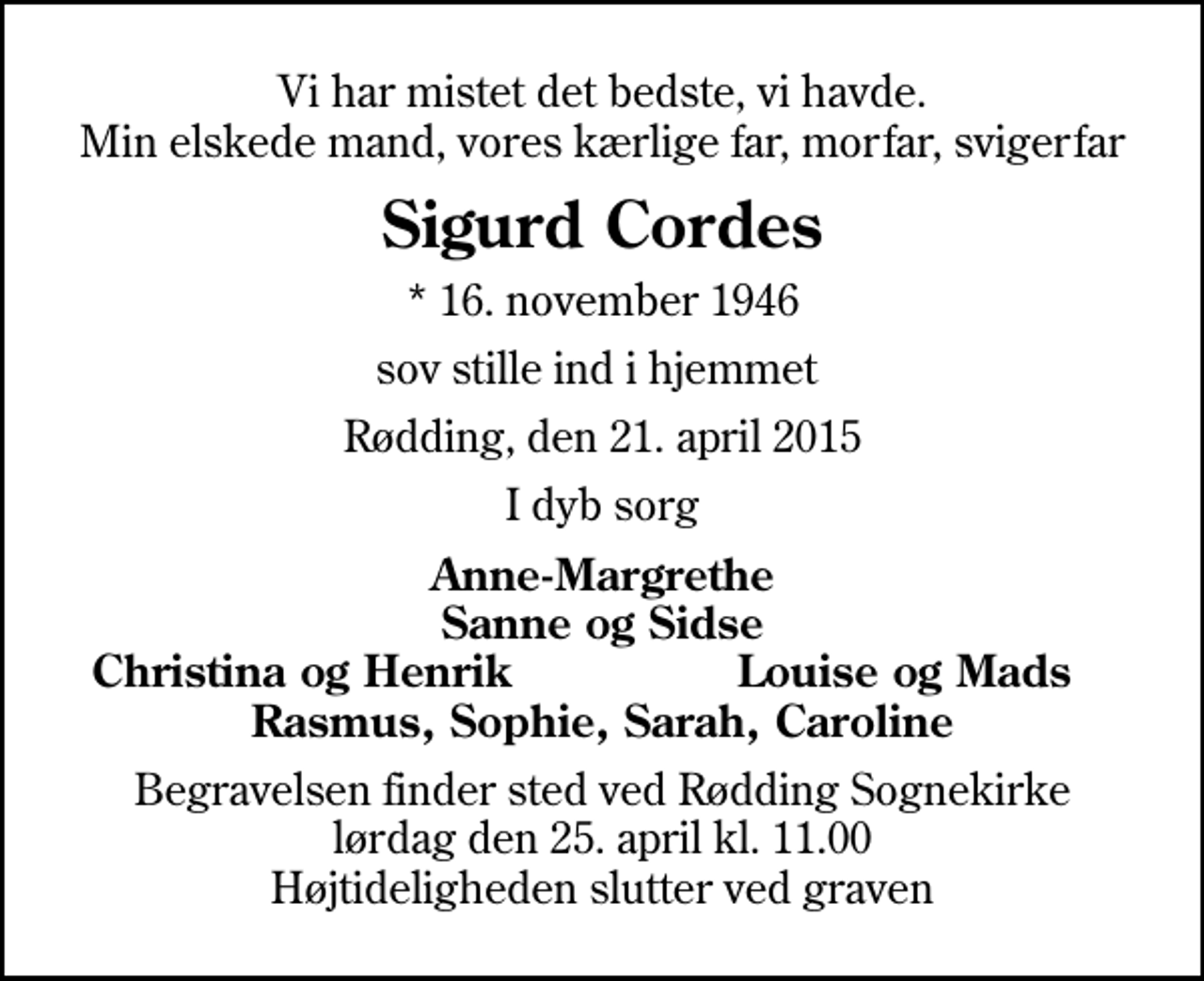 <p>Vi har mistet det bedste, vi havde. Min elskede mand, vores kærlige far, morfar, svigerfar<br />Sigurd Cordes<br />* 16. november 1946<br />sov stille ind i hjemmet<br />Rødding, den 21. april 2015<br />I dyb sorg<br />Anne-Margrethe Sanne og Sidse<br />Christina og Henrik<br />Louise og Mads<br />Begravelsen finder sted ved Rødding Sognekirke lørdag den 25. april kl. 11.00 Højtideligheden slutter ved graven</p>