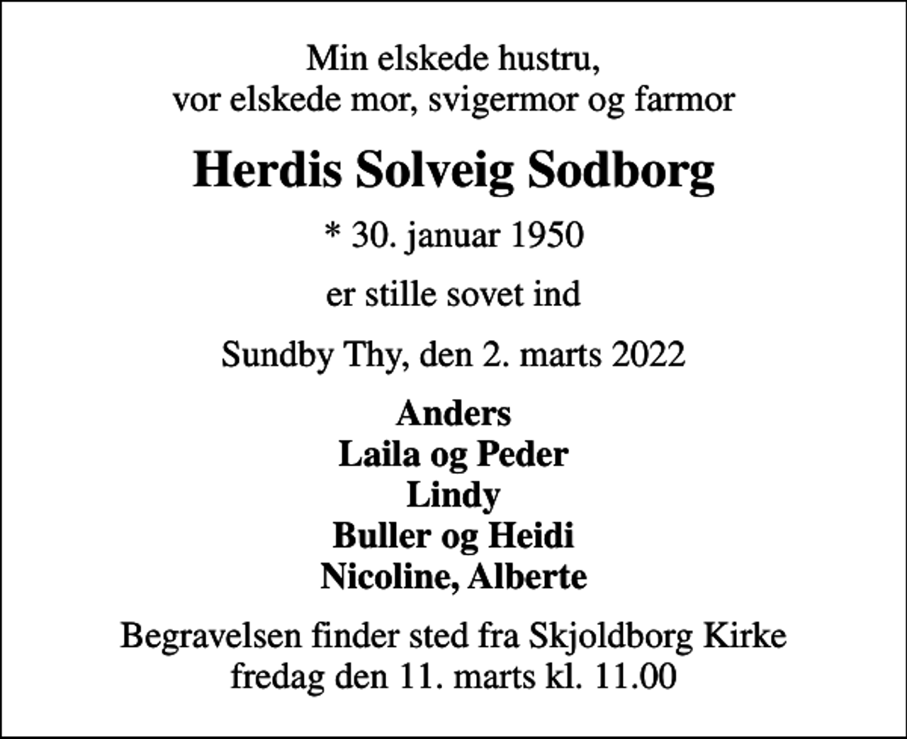 <p>Min elskede hustru, vor elskede mor, svigermor og farmor<br />Herdis Solveig Sodborg<br />* 30. januar 1950<br />er stille sovet ind<br />Sundby Thy, den 2. marts 2022<br />Anders Laila og Peder Lindy Buller og Heidi Nicoline, Alberte<br />Begravelsen finder sted fra Skjoldborg Kirke fredag den 11. marts kl. 11.00</p>