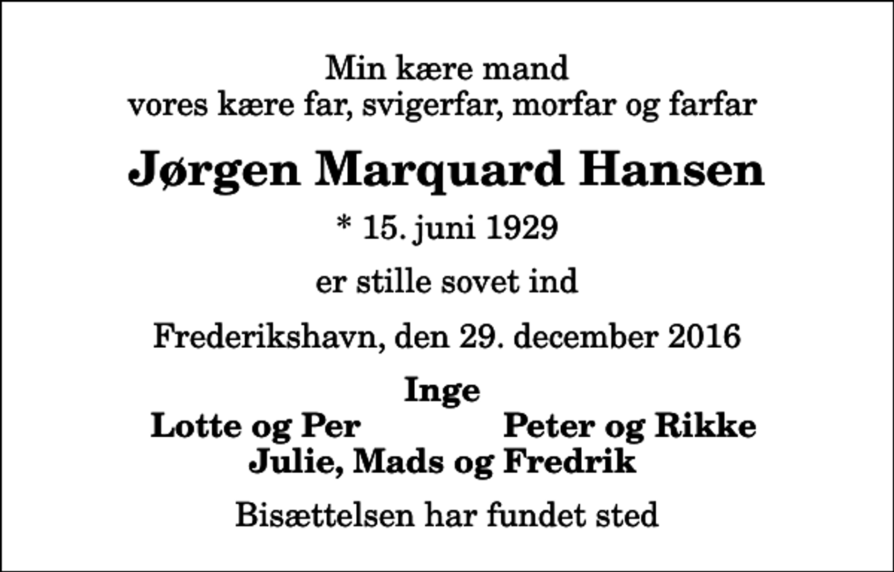 <p>Min kære mand vores kære far, svigerfar, morfar og farfar<br />Jørgen Marquard Hansen<br />* 15. juni 1929<br />er stille sovet ind<br />Frederikshavn, den 29. december 2016<br />Inge<br />Lotte og Per<br />Peter og Rikke<br />Bisættelsen har fundet sted</p>