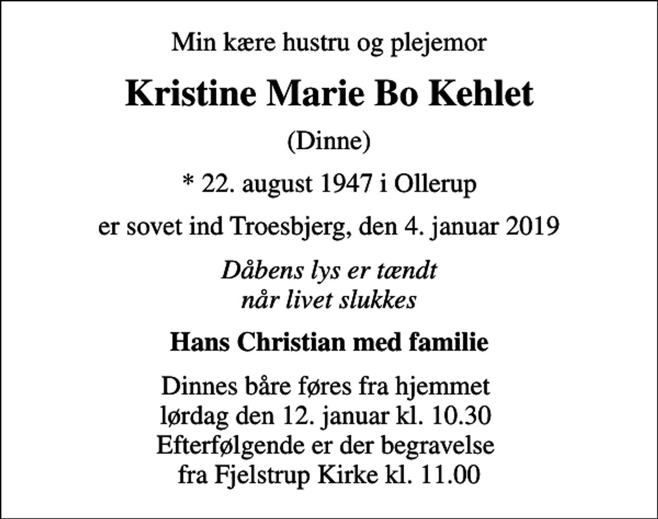 <p>Min kære hustru og plejemor<br />Kristine Marie Bo Kehlet<br />(Dinne)<br />* 22. august 1947 i Ollerup<br />er sovet ind Troesbjerg, den 4. januar 2019<br />Dåbens lys er tændt når livet slukkes<br />Hans Christian med familie<br />Dinnes båre føres fra hjemmet lørdag den 12. januar kl. 10.30 Efterfølgende er der begravelse fra Fjelstrup Kirke kl. 11.00</p>