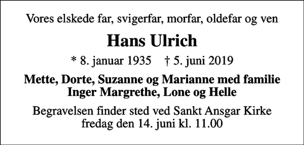 <p>Vores elskede far, svigerfar, morfar, oldefar og ven<br />Hans Ulrich<br />* 8. januar 1935 ✝ 5. juni 2019<br />Mette, Dorte, Suzanne og Marianne med familie Inger Margrethe, Lone og Helle<br />Begravelsen finder sted ved Sankt Ansgar Kirke fredag den 14. juni kl. 11.00</p>