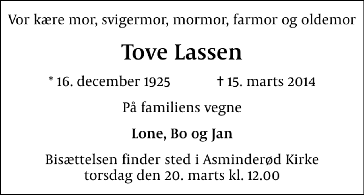 <p>Vor kære mor, svigermor, mormor, farmor og oldemor<br />Tove Lassen<br />* 16. december 1925 ✝ 15. marts 2014<br />På familiens vegne<br />Lone, Bo og Jan<br />Bisættelsen finder sted i Asminderød Kirke torsdag den 20. marts kl. 12.00</p>