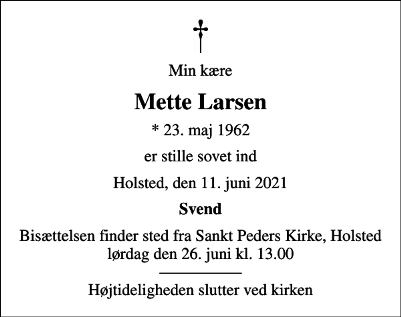 <p>Min kære<br />Mette Larsen<br />* 23. maj 1962<br />er stille sovet ind<br />Holsted, den 11. juni 2021<br />Svend<br />Bisættelsen finder sted fra Sankt Peders Kirke, Holsted lørdag den 26. juni kl. 13.00 Højtideligheden slutter ved kirken</p>