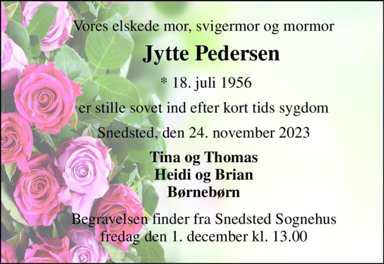 Vores elskede mor, svigermor og mormor 
       Jytte Pedersen 
       *​ 18. juli 1956 
      er stille sovet ind efter kort tids sygdom 
      Snedsted, den 24. november 2023 
      Tina og Thomas       Heidi og Brian       Børnebørn 
      Begravelsen finder fra Snedsted Sognehus       fredag den 1. december kl. 13.00