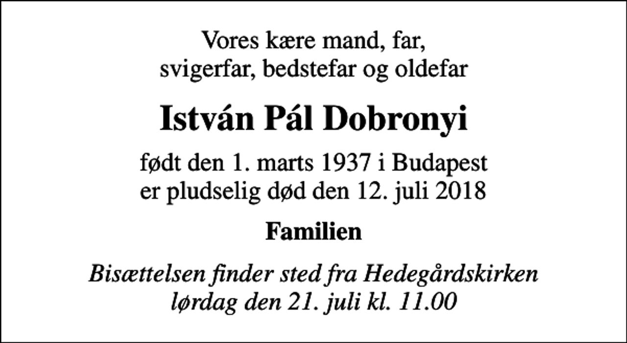 <p>Vores kære mand, far, svigerfar, bedstefar og oldefar<br />István Pál Dobronyi<br />født den 1. marts 1937 i Budapest<br />er pludselig død den 12. juli 2018<br />Familien<br />Bisættelsen finder sted fra Hedegårdskirken lørdag den 21. juli kl. 11.00</p>