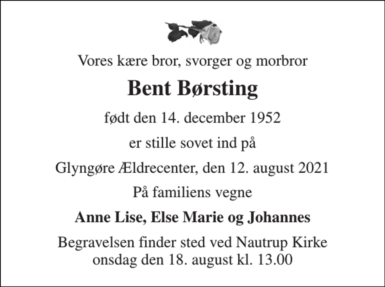 <p>Vores kære bror, svorger og morbror<br />Bent Børsting<br />født den 14. december 1952<br />er stille sovet ind på<br />Glyngøre Ældrecenter, den 12. august 2021<br />På familiens vegne<br />Anne Lise, Else Marie og Johannes<br />Begravelsen finder sted ved Nautrup Kirke onsdag den 18. august kl. 13.00</p>