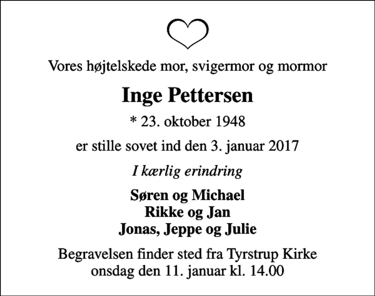<p>Vores højtelskede mor, svigermor og mormor<br />Inge Pettersen<br />* 23. oktober 1948<br />er stille sovet ind den 3. januar 2017<br />I kærlig erindring<br />Søren og Michael Rikke og Jan Jonas, Jeppe og Julie<br />Begravelsen finder sted fra Tyrstrup Kirke onsdag den 11. januar kl. 14.00</p>