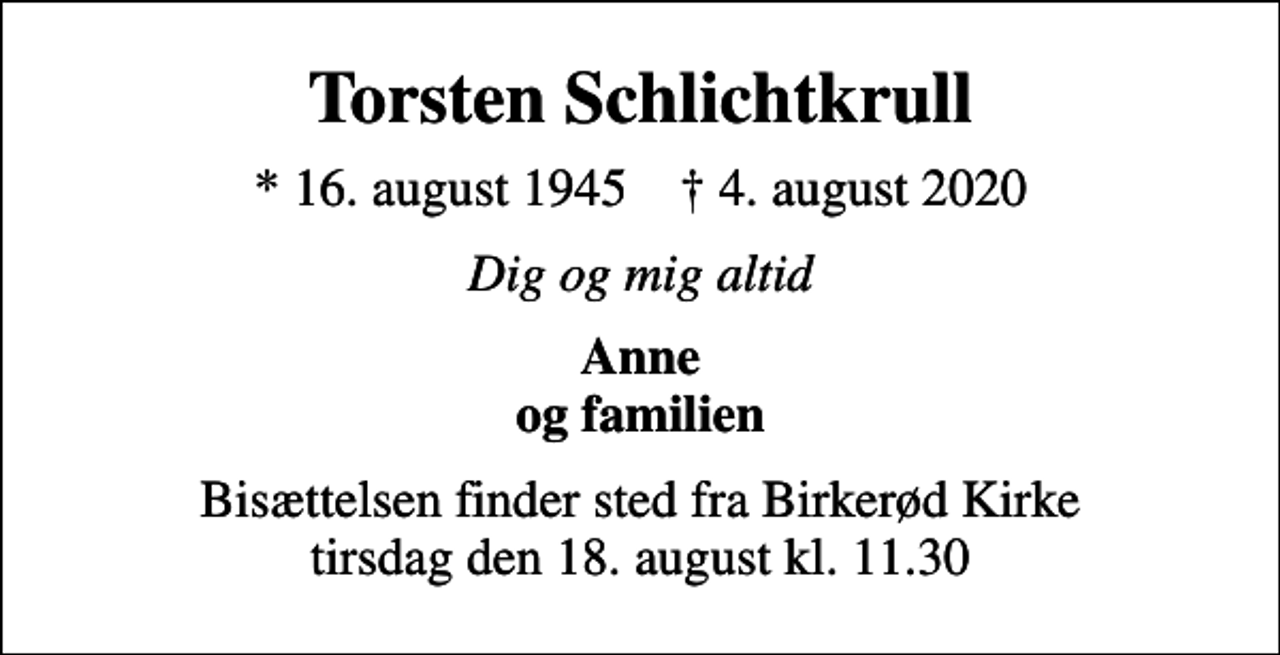 <p>Torsten Schlichtkrull<br />* 16. august 1945 ✝ 4. august 2020<br />Dig og mig altid<br />Anne og familien<br />Bisættelsen finder sted fra Birkerød Kirke tirsdag den 18. august kl. 11.30</p>