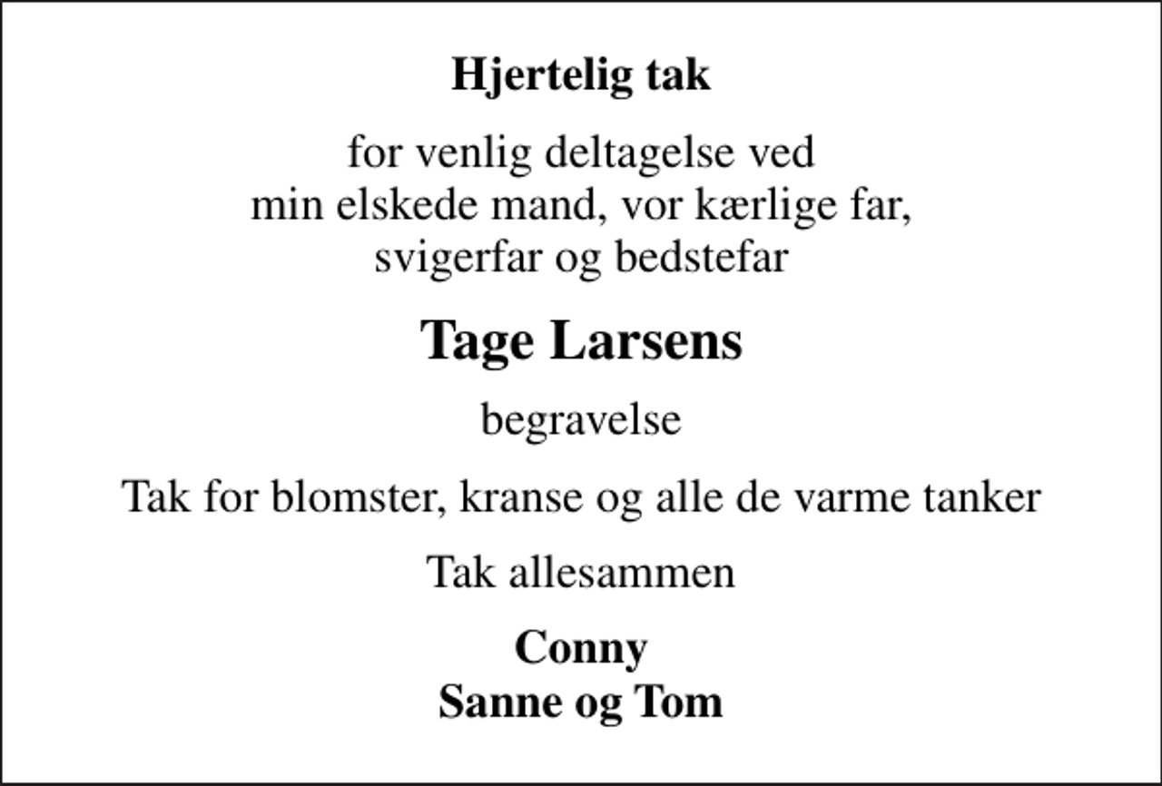 <p>Hjertelig tak<br />for venlig deltagelse ved min elskede mand, vor kærlige far, svigerfar og bedstefar<br />Tage Larsens<br />begravelse<br />Tak for blomster, kranse og alle de varme tanker<br />Tak allesammen<br />Conny Sanne og Tom</p>