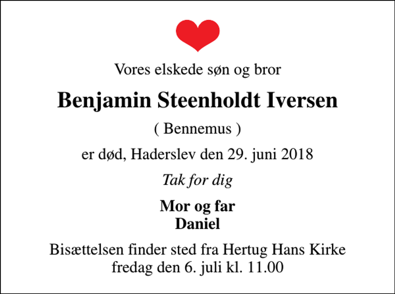 <p>Vores elskede søn og bror<br />Benjamin Steenholdt Iversen<br />( Bennemus )<br />er død, Haderslev den 29. juni 2018<br />Tak for dig<br />Mor og far Daniel<br />Bisættelsen finder sted fra Hertug Hans Kirke fredag den 6. juli kl. 11.00</p>