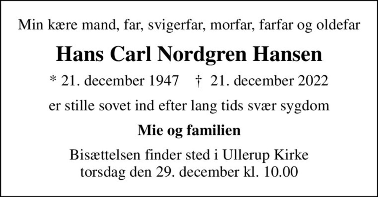 Min kære mand, far, svigerfar, morfar, farfar og oldefar
Hans Carl Nordgren Hansen
* 21. december 1947    ✝ 21. december 2022
er stille sovet ind efter lang tids svær sygdom
Mie og familien
Bisættelsen finder sted i Ullerup Kirke  torsdag den 29. december kl. 10.00