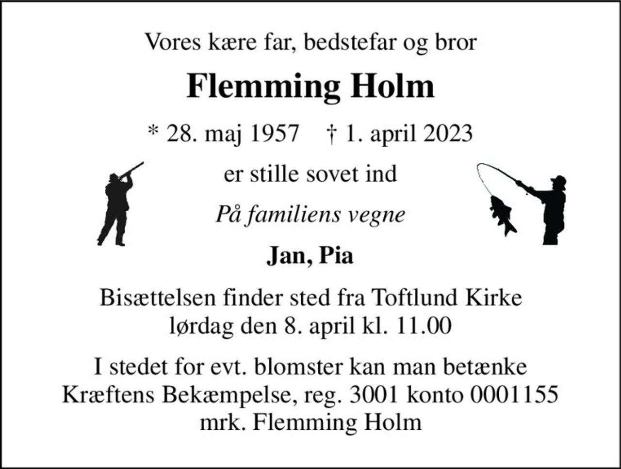 Vores kære far, bedstefar og bror 
Flemming Holm 
*​ 28. maj 1957​    †​ 1. april 2023 
er stille sovet ind 
På familiens vegne 
Jan, Pia 
Bisættelsen​ finder sted fra Toftlund Kirke​ lørdag den 8. april​ kl. 11.00 
I stedet for evt. blomster kan man betænke Kræftens Bekæmpelse, reg. 3001 konto 0001155 mrk. Flemming Holm