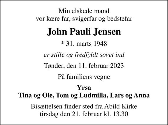 Min elskede mand vor kære far, svigerfar og bedstefar
John Pauli Jensen
* 31. marts 1948
er stille og fredfyldt sovet ind
Tønder, den 11. februar 2023
På familiens vegne
Yrsa Tina og Ole, Tom og Ludmilla, Lars og Anna
Bisættelsen finder sted fra Abild Kirke  tirsdag den 21. februar kl. 13.30