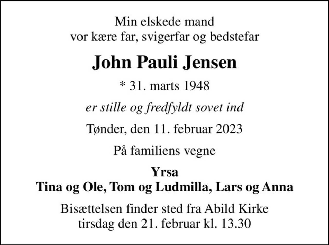 Min elskede mand vor kære far, svigerfar og bedstefar
John Pauli Jensen
* 31. marts 1948
er stille og fredfyldt sovet ind
Tønder, den 11. februar 2023
På familiens vegne
Yrsa Tina og Ole, Tom og Ludmilla, Lars og Anna
Bisættelsen finder sted fra Abild Kirke  tirsdag den 21. februar kl. 13.30