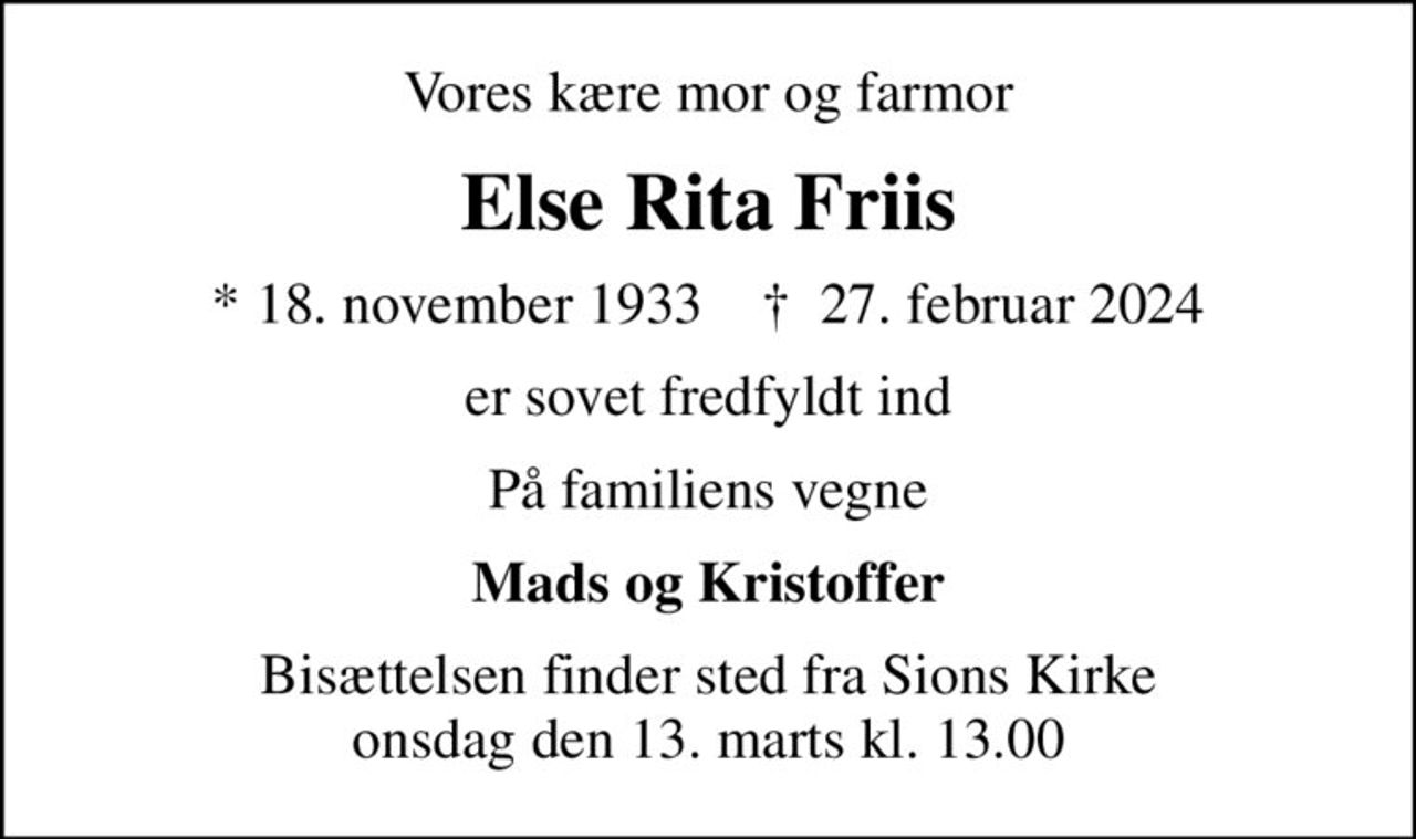 Vores kære mor og farmor
Else Rita Friis
* 18. november 1933    ✝ 27. februar 2024
er sovet fredfyldt ind
På familiens vegne
Mads og Kristoffer
Bisættelsen finder sted fra Sions Kirke  onsdag den 13. marts kl. 13.00