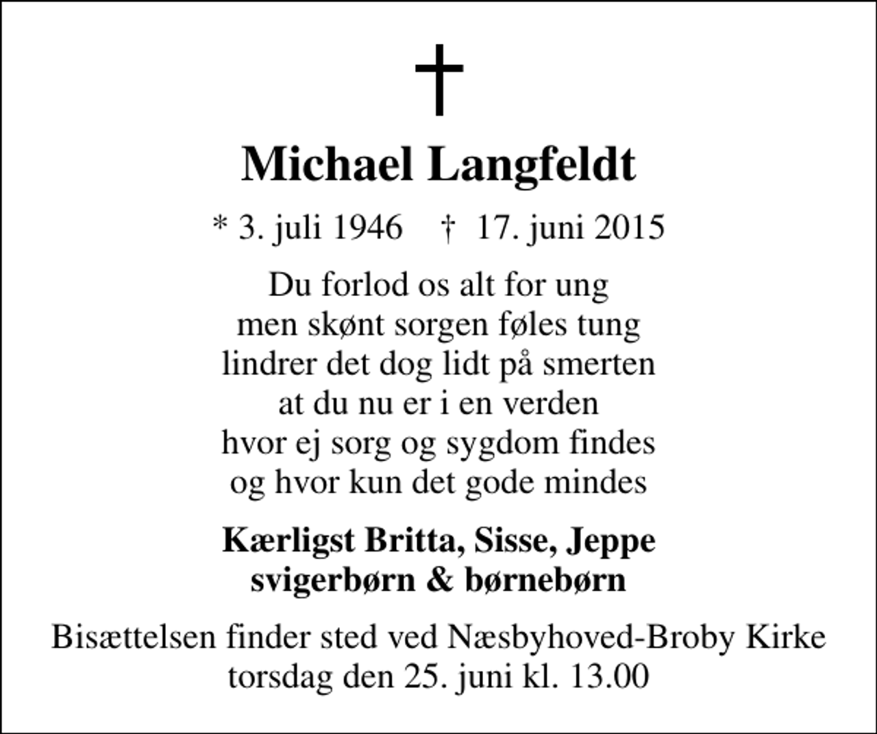 <p>Michael Langfeldt<br />* 3. juli 1946 ✝ 17. juni 2015<br />Du forlod os alt for ung men skønt sorgen føles tung lindrer det dog lidt på smerten at du nu er i en verden hvor ej sorg og sygdom findes og hvor kun det gode mindes<br />Kærligst Britta, Sisse, Jeppe svigerbørn &amp; børnebørn<br />Bisættelsen finder sted ved Næsbyhoved-Broby Kirke torsdag den 25. juni kl. 13.00</p>